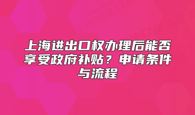 上海進(jìn)出口權(quán)辦理后能否享受政府補貼？申請條件與流程