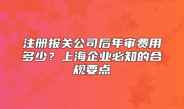 注冊報關公司后年審費用多少？上海企業(yè)必知的合規(guī)要點