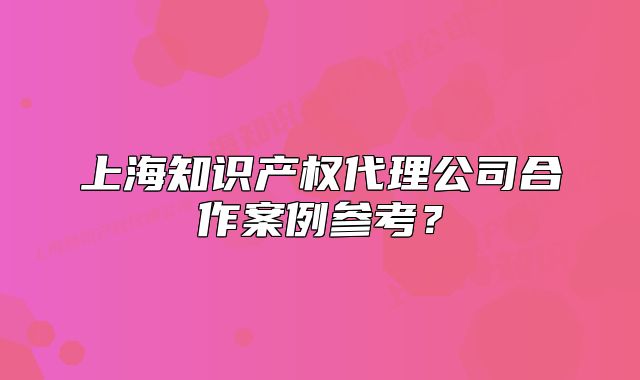 上海知識(shí)產(chǎn)權(quán)代理公司合作案例參考？