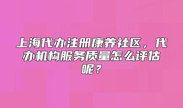 上海代辦注冊康養(yǎng)社區(qū)，代辦機構服務質量怎么評估呢？