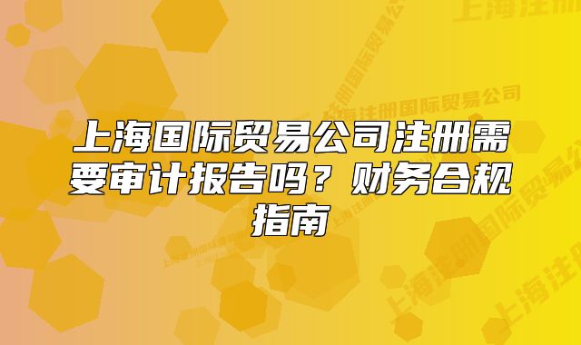 上海國際貿(mào)易公司注冊需要審計報告嗎？財務(wù)合規(guī)指南