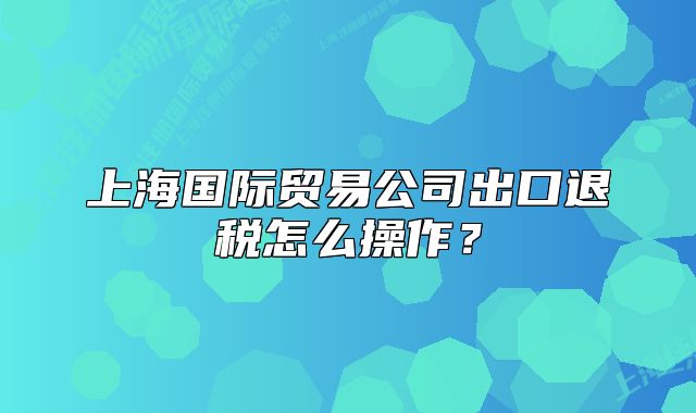 上海國(guó)際貿(mào)易公司出口退稅怎么操作？