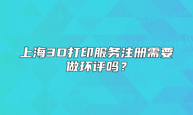 上海3D打印服務注冊需要做環(huán)評嗎？