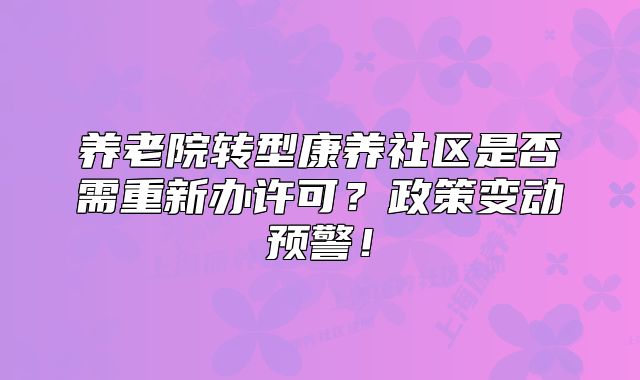 養(yǎng)老院轉(zhuǎn)型康養(yǎng)社區(qū)是否需重新辦許可？政策變動預(yù)警！