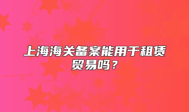 上海海關(guān)備案能用于租賃貿(mào)易嗎？