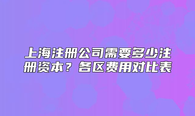 上海注冊(cè)公司需要多少注冊(cè)資本？各區(qū)費(fèi)用對(duì)比表