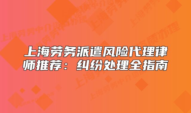 上海勞務(wù)派遣風(fēng)險(xiǎn)代理律師推薦：糾紛處理全指南