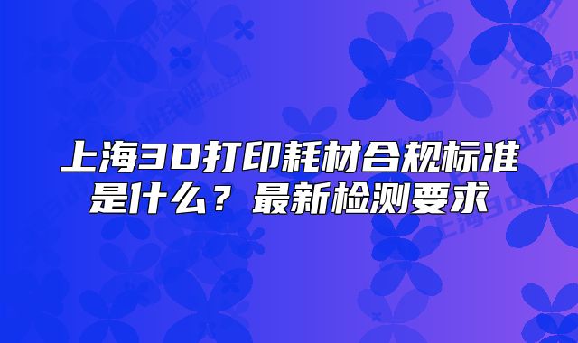 上海3D打印耗材合規(guī)標(biāo)準(zhǔn)是什么？最新檢測(cè)要求