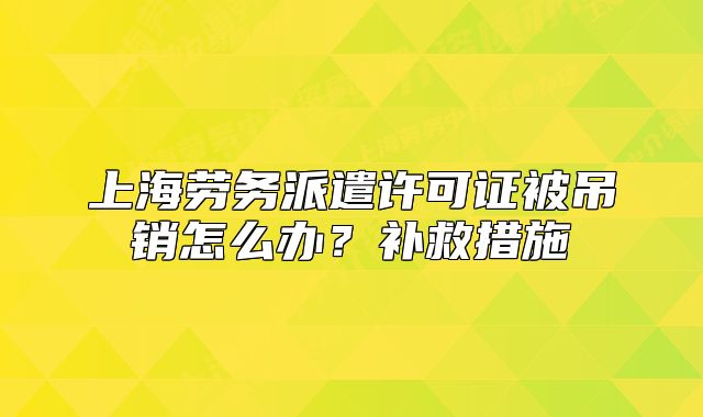 上海勞務派遣許可證被吊銷怎么辦？補救措施