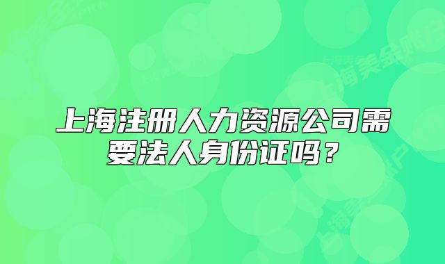 上海注冊(cè)人力資源公司需要法人身份證嗎？