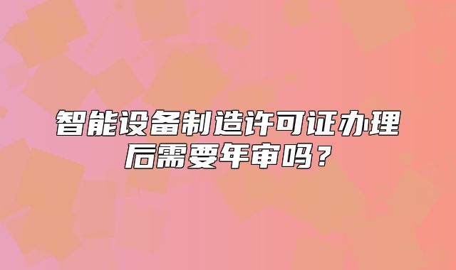 智能設(shè)備制造許可證辦理后需要年審嗎？