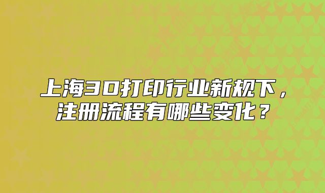 上海3D打印行業(yè)新規(guī)下，注冊流程有哪些變化？