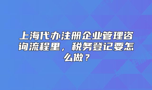 上海代辦注冊企業(yè)管理咨詢流程里，稅務登記要怎么做？
