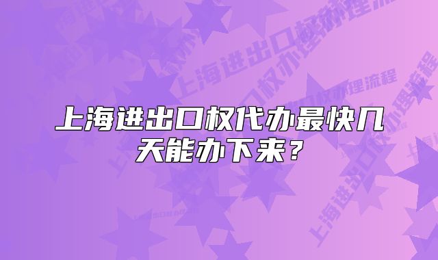 上海進(jìn)出口權(quán)代辦最快幾天能辦下來？