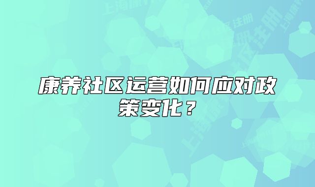 康養(yǎng)社區(qū)運營如何應(yīng)對政策變化？