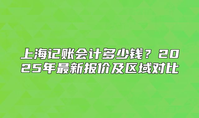 上海記賬會計多少錢？2025年最新報價及區(qū)域對比