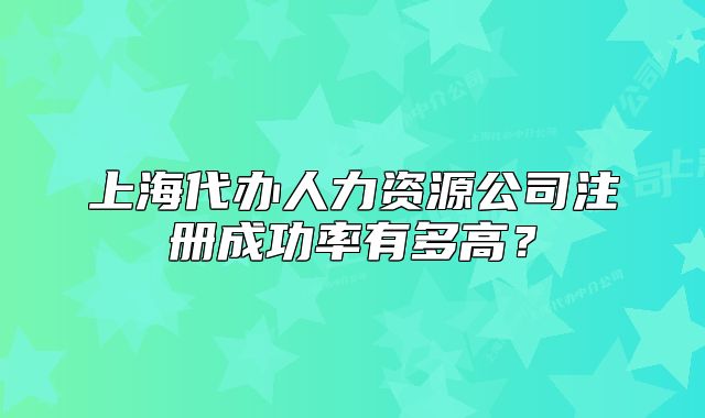 上海代辦人力資源公司注冊成功率有多高？
