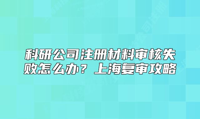 科研公司注冊材料審核失敗怎么辦？上海復審攻略
