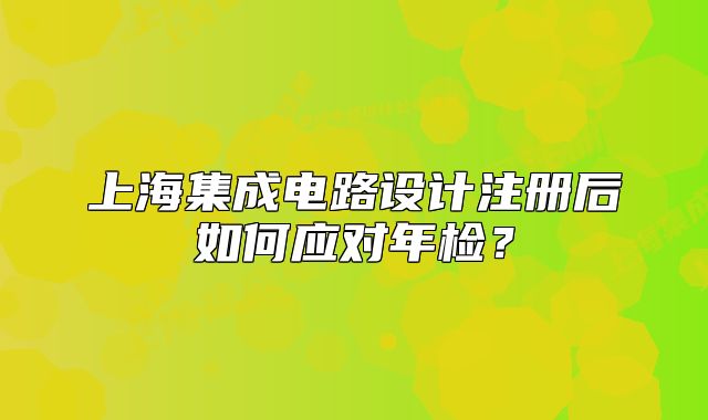 上海集成電路設(shè)計注冊后如何應(yīng)對年檢？