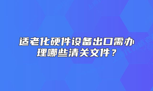 適老化硬件設備出口需辦理哪些清關文件？
