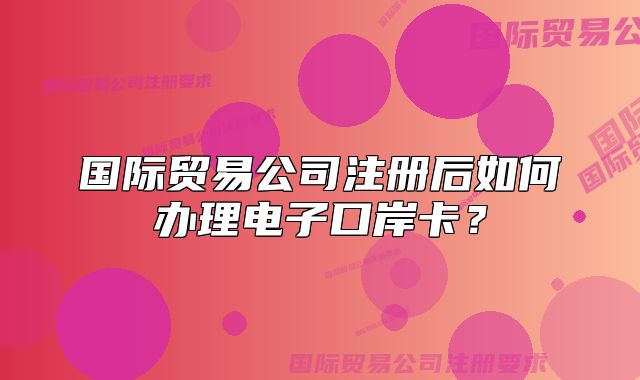 國際貿(mào)易公司注冊后如何辦理電子口岸卡？