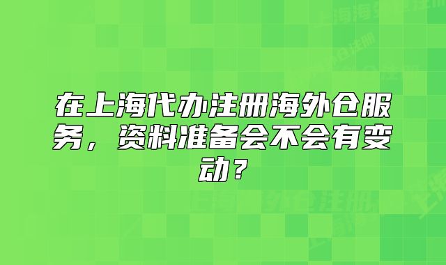 在上海代辦注冊海外倉服務(wù)，資料準(zhǔn)備會不會有變動？