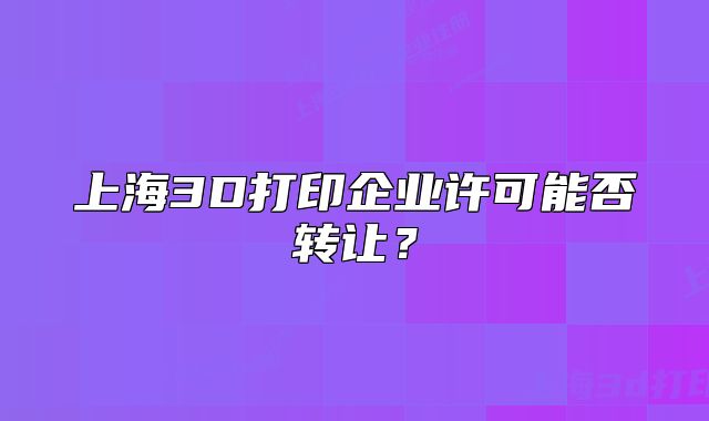 上海3D打印企業(yè)許可能否轉(zhuǎn)讓？