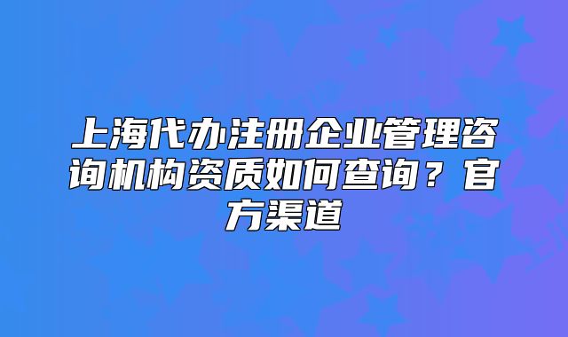 上海代辦注冊企業(yè)管理咨詢機(jī)構(gòu)資質(zhì)如何查詢？官方渠道