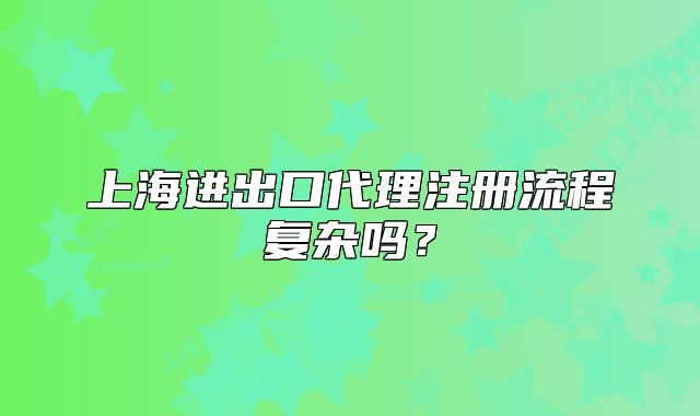 上海進(jìn)出口代理注冊流程復(fù)雜嗎？