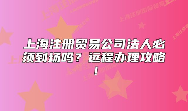 上海注冊(cè)貿(mào)易公司法人必須到場嗎？遠(yuǎn)程辦理攻略！