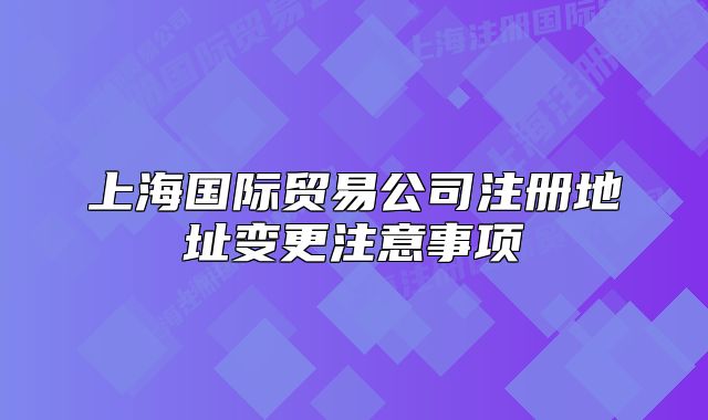 上海國(guó)際貿(mào)易公司注冊(cè)地址變更注意事項(xiàng)
