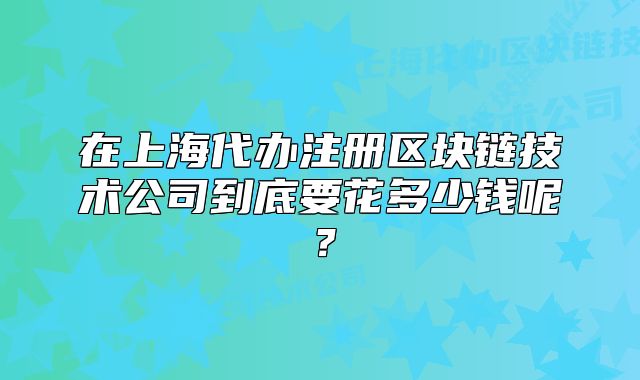 在上海代辦注冊區(qū)塊鏈技術(shù)公司到底要花多少錢呢？