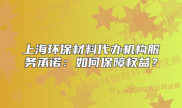 上海環(huán)保材料代辦機構(gòu)服務(wù)承諾：如何保障權(quán)益？