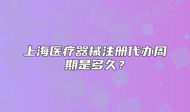 上海醫(yī)療器械注冊(cè)代辦周期是多久？