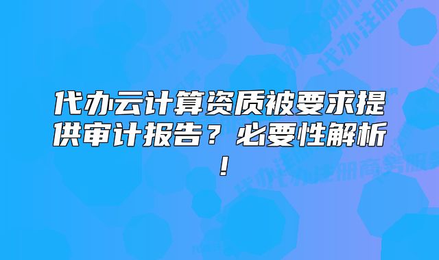 代辦云計(jì)算資質(zhì)被要求提供審計(jì)報(bào)告？必要性解析！