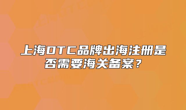 上海DTC品牌出海注冊是否需要海關(guān)備案？
