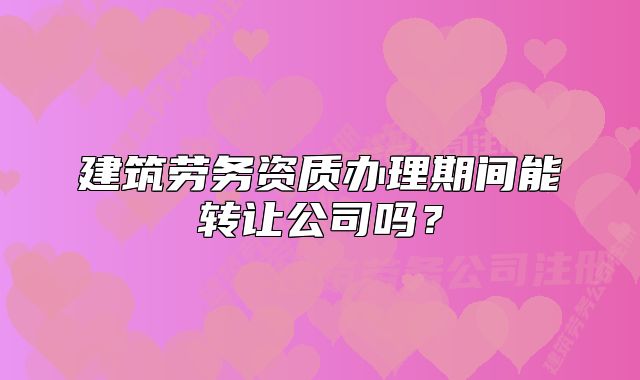建筑勞務(wù)資質(zhì)辦理期間能轉(zhuǎn)讓公司嗎？