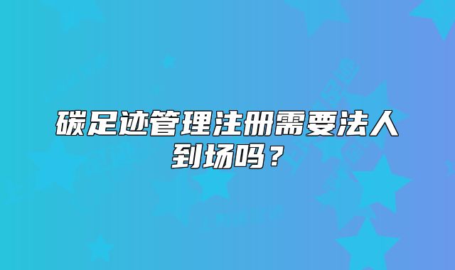 碳足跡管理注冊(cè)需要法人到場(chǎng)嗎？