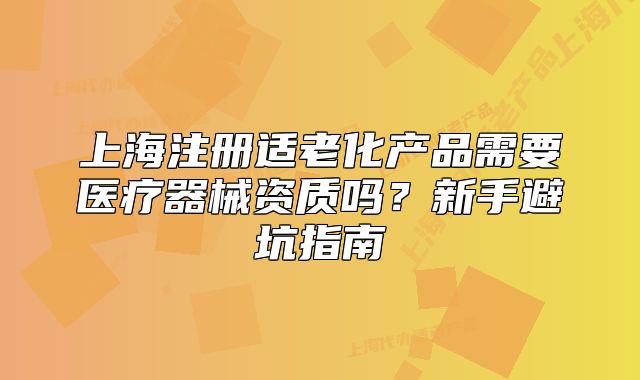 上海注冊(cè)適老化產(chǎn)品需要醫(yī)療器械資質(zhì)嗎？新手避坑指南