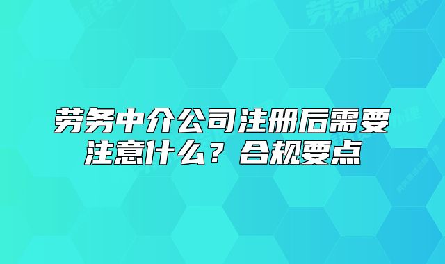 勞務(wù)中介公司注冊后需要注意什么？合規(guī)要點