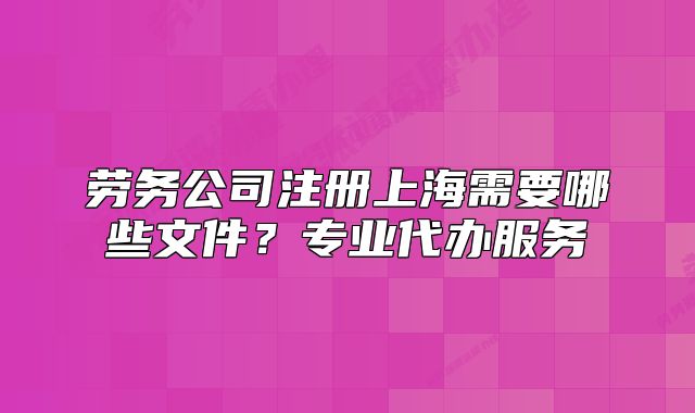 勞務(wù)公司注冊(cè)上海需要哪些文件？專業(yè)代辦服務(wù)