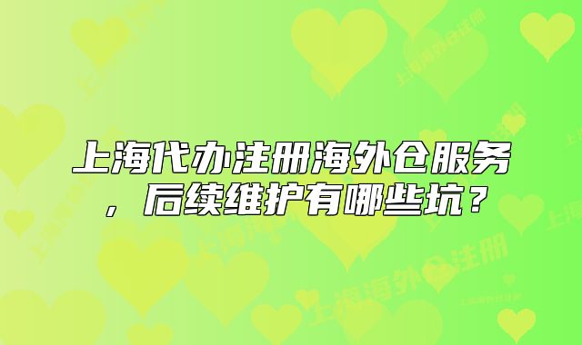 上海代辦注冊(cè)海外倉服務(wù)，后續(xù)維護(hù)有哪些坑？
