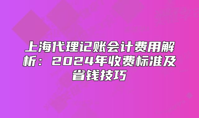 上海代理記賬會(huì)計(jì)費(fèi)用解析：2024年收費(fèi)標(biāo)準(zhǔn)及省錢(qián)技巧