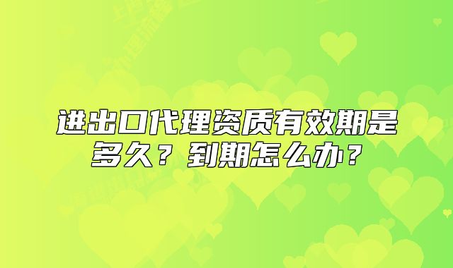 進出口代理資質有效期是多久？到期怎么辦？