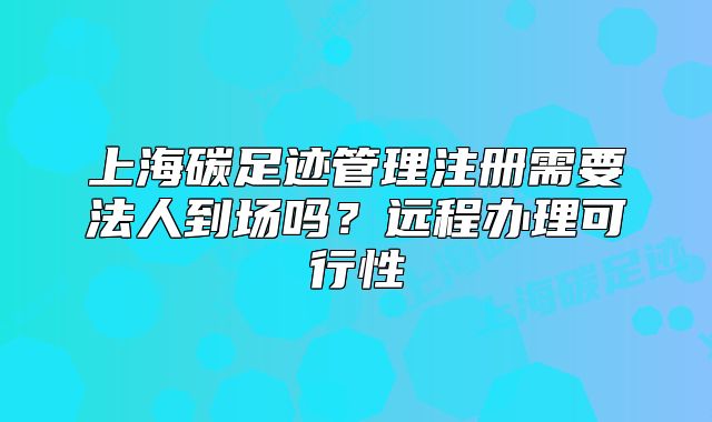 上海碳足跡管理注冊需要法人到場嗎？遠程辦理可行性