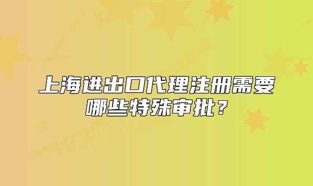 上海進(jìn)出口代理注冊(cè)需要哪些特殊審批？