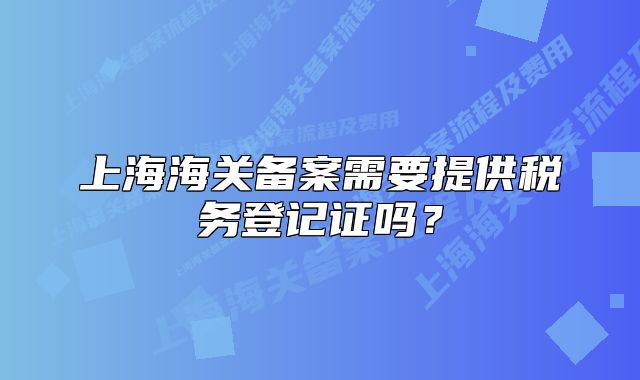 上海海關(guān)備案需要提供稅務(wù)登記證嗎？