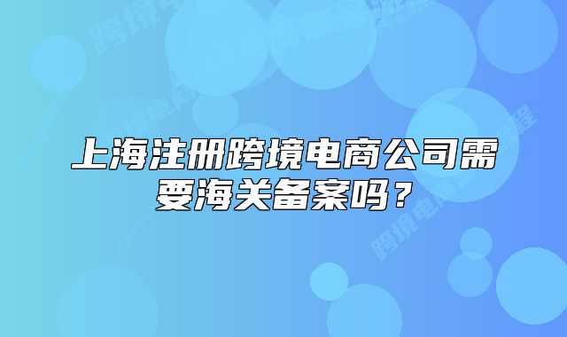 上海注冊跨境電商公司需要海關備案嗎？