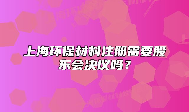 上海環(huán)保材料注冊(cè)需要股東會(huì)決議嗎？
