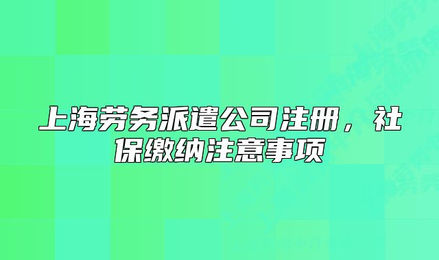 上海勞務(wù)派遣公司注冊，社保繳納注意事項(xiàng)